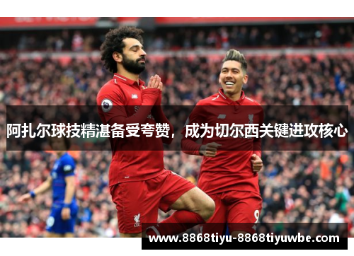 阿扎尔球技精湛备受夸赞，成为切尔西关键进攻核心