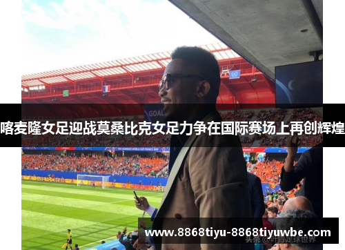 喀麦隆女足迎战莫桑比克女足力争在国际赛场上再创辉煌